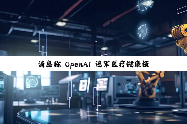 消息称 OpenAI 进军医疗健康领域，探索开发消费级健康工具