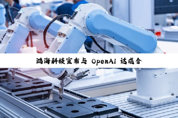 鸿海科技宣布与 OpenAI 达成合作，推动下一代 AI 基础设施硬件的设计及美国制造